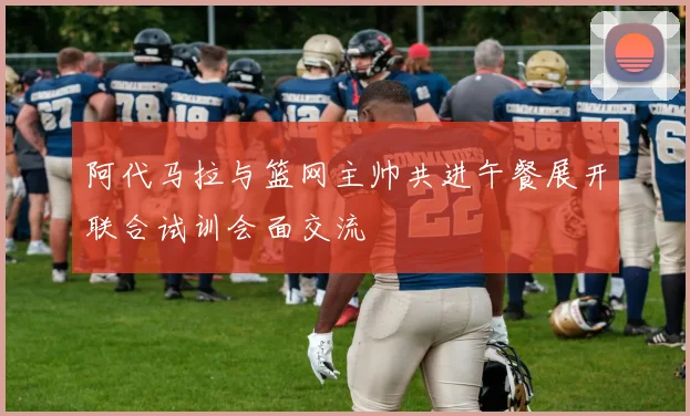 阿代马拉与篮网主帅共进午餐展开联合试训会面交流