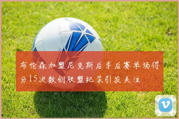 布伦森加盟尼克斯后季后赛单场得分15次数创联盟纪录引发关注