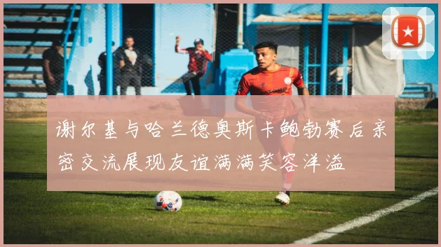 谢尔基与哈兰德奥斯卡鲍勃赛后亲密交流展现友谊满满笑容洋溢