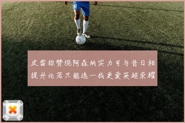 皮雷称赞现阿森纳实力可与昔日相提并论若只能选一我更爱英超荣耀