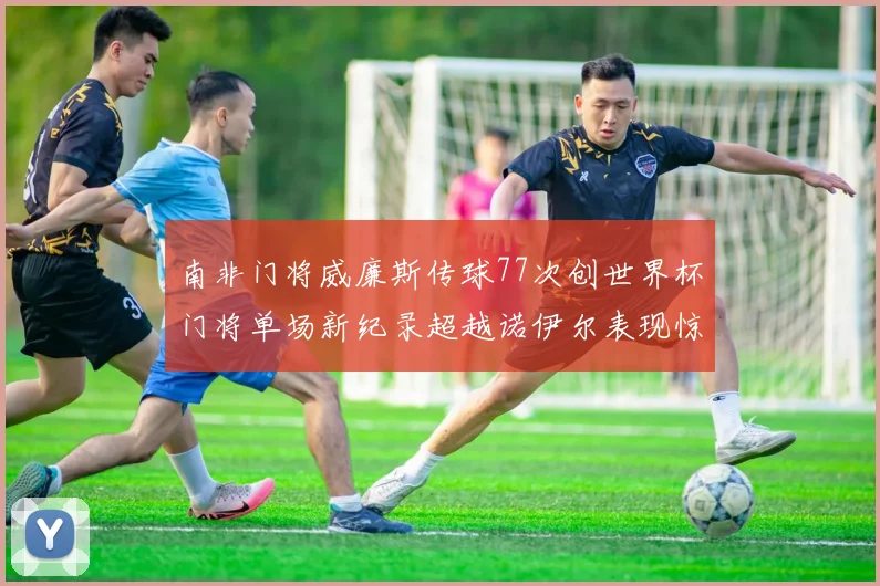 南非门将威廉斯传球77次创世界杯门将单场新纪录超越诺伊尔表现惊艳