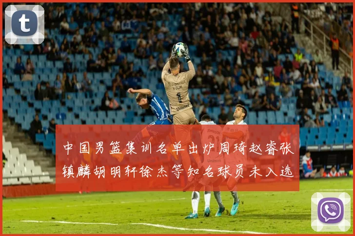 中国男篮集训名单出炉周琦赵睿张镇麟胡明轩徐杰等知名球员未入选