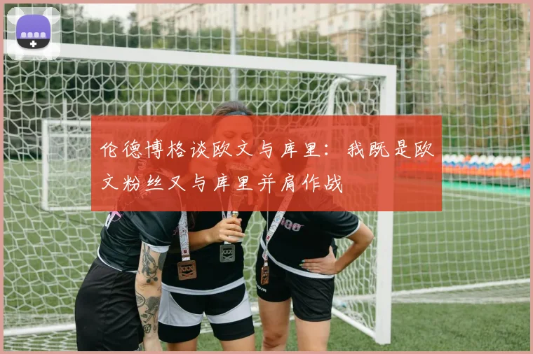 伦德博格谈欧文与库里：我既是欧文粉丝又与库里并肩作战