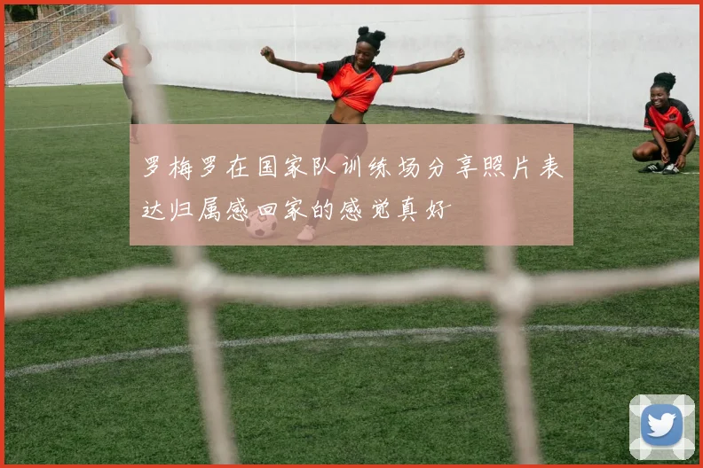 罗梅罗在国家队训练场分享照片表达归属感回家的感觉真好