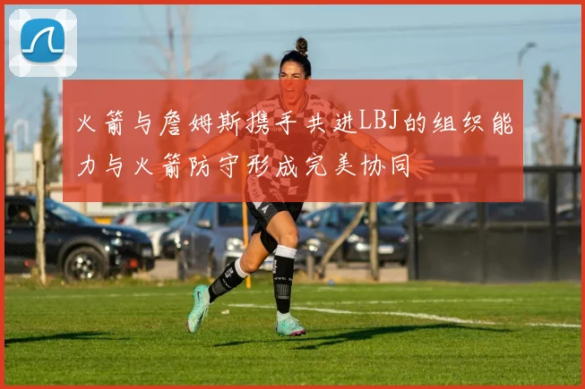火箭与詹姆斯携手共进LBJ的组织能力与火箭防守形成完美协同