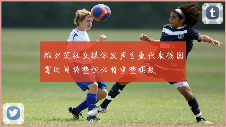 维尔茨社交媒体发声自豪代表德国需时间调整但必将重整旗鼓