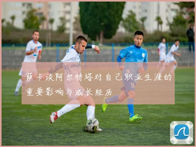 萨卡谈阿尔特塔对自己职业生涯的重要影响与成长经历