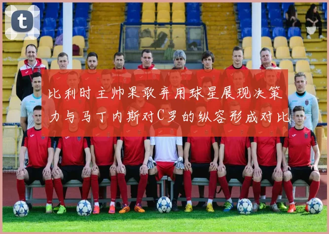 比利时主帅果敢弃用球星展现决策力与马丁内斯对C罗的纵容形成对比