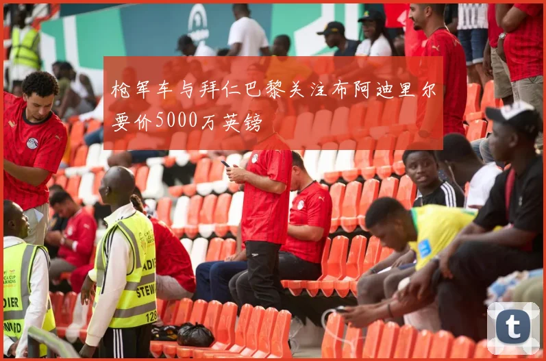 枪军车与拜仁巴黎关注布阿迪里尔要价5000万英镑