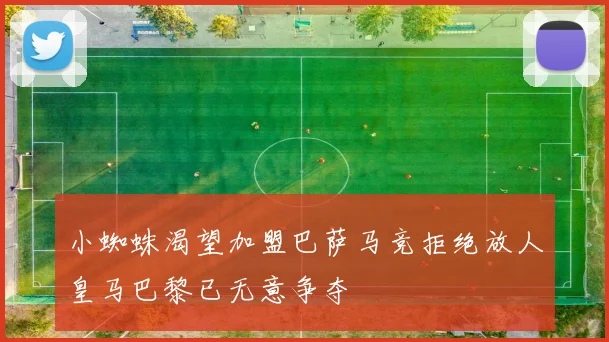 小蜘蛛渴望加盟巴萨马竞拒绝放人皇马巴黎已无意争夺