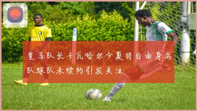 皇马队长卡瓦哈尔今夏将自由身离队球队未续约引发关注