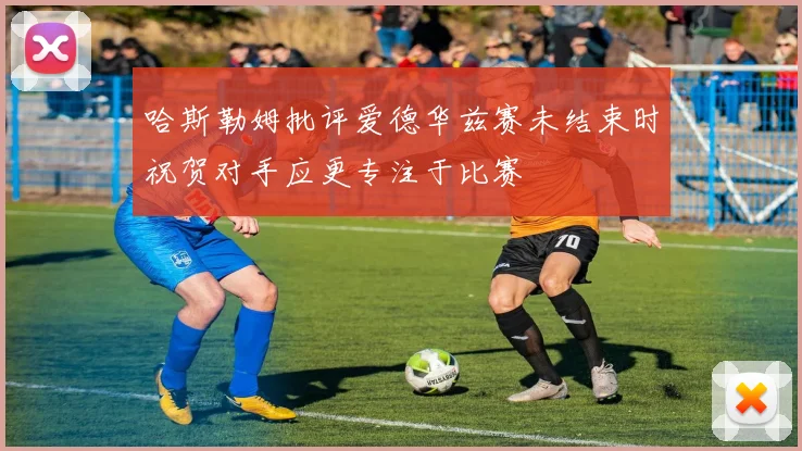 哈斯勒姆批评爱德华兹赛未结束时祝贺对手应更专注于比赛