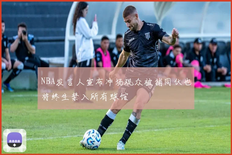 NBA发言人宣布冲场观众被捕同伙也将终生禁入所有球馆