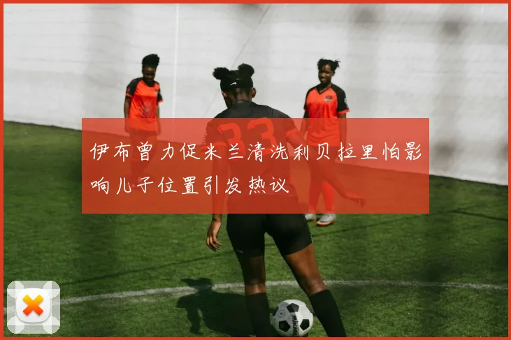 伊布曾力促米兰清洗利贝拉里怕影响儿子位置引发热议