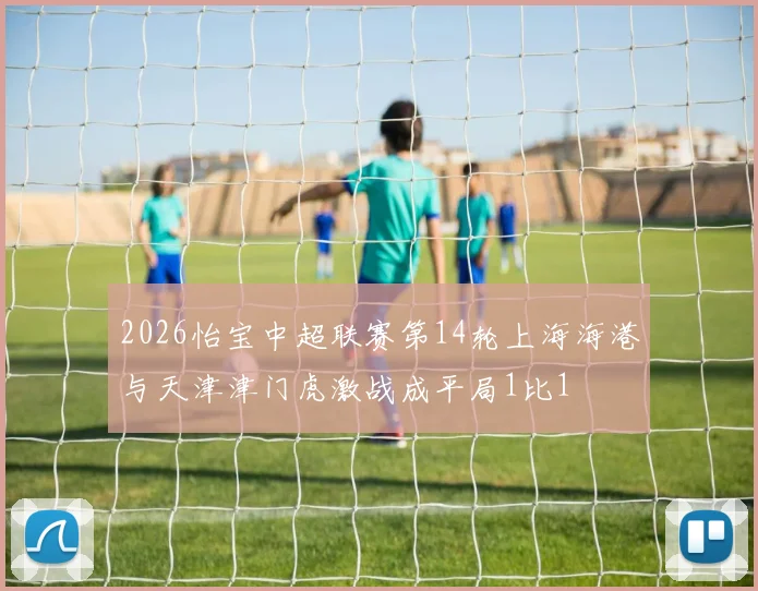 2026怡宝中超联赛第14轮上海海港与天津津门虎激战成平局1比1