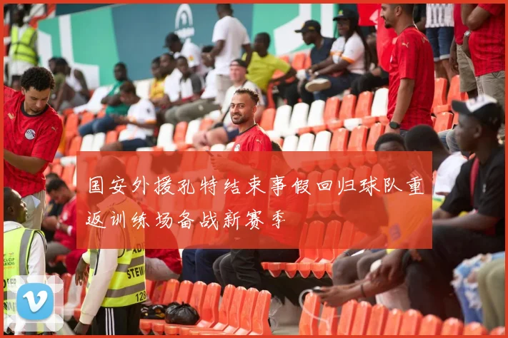 国安外援孔特结束事假回归球队重返训练场备战新赛季