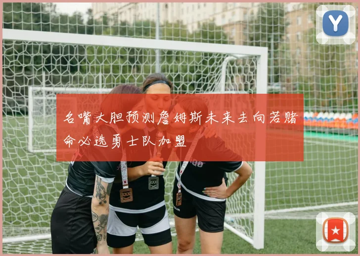 名嘴大胆预测詹姆斯未来去向若赌命必选勇士队加盟