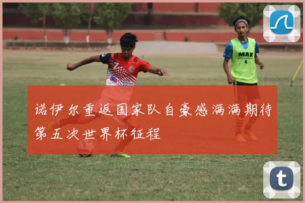 诺伊尔重返国家队自豪感满满期待第五次世界杯征程