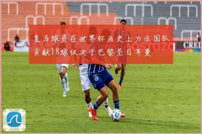 皇马球员在世界杯历史上为法国队贡献18球仅次于巴黎圣日耳曼