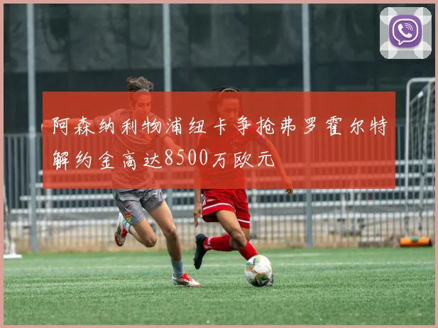 阿森纳利物浦纽卡争抢弗罗霍尔特解约金高达8500万欧元